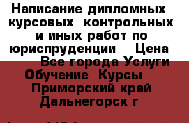 Написание дипломных, курсовых, контрольных и иных работ по юриспруденции  › Цена ­ 500 - Все города Услуги » Обучение. Курсы   . Приморский край,Дальнегорск г.